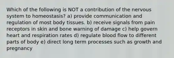 Which of the following is NOT a contribution of the nervous system to homeostasis? a) provide communication and regulation of most body tissues. b) receive signals from pain receptors in skin and bone warning of damage c) help govern heart and respiration rates d) regulate blood flow to different parts of body e) direct long term processes such as growth and pregnancy