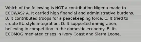 Which of the following is NOT a contribution Nigeria made to ECOWAS? A. It carried high financial and administrative burdens. B. It contributed troops for a peacekeeping force. C. It tried to create EU-style integration. D. It supported immigration, believing in competition in the domestic economy. E. Its ECOMOG mediated crises in Ivory Coast and Sierra Leone.