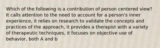 Which of the following is a contribution of person centered view? It calls attention to the need to account for a person's inner experience, it relies on research to validate the concepts and practices of the approach, it provides a therapist with a variety of therapeutic techniques, it focuses on objective use of behavior, both A and b