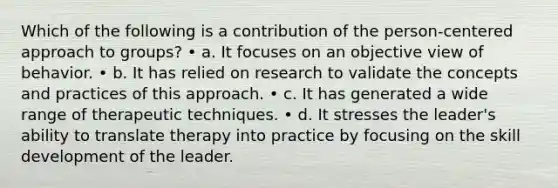 Which of the following is a contribution of the person-centered approach to groups? • a. It focuses on an objective view of behavior. • b. It has relied on research to validate the concepts and practices of this approach. • c. It has generated a wide range of therapeutic techniques. • d. It stresses the leader's ability to translate therapy into practice by focusing on the skill development of the leader.