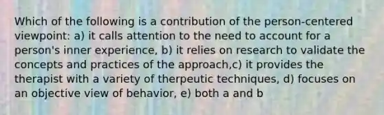 Which of the following is a contribution of the person-centered viewpoint: a) it calls attention to the need to account for a person's inner experience, b) it relies on research to validate the concepts and practices of the approach,c) it provides the therapist with a variety of therpeutic techniques, d) focuses on an objective view of behavior, e) both a and b