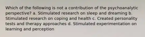 Which of the following is not a contribution of the psychoanalytic perspective? a. Stimulated research on sleep and dreaming b. Stimulated research on coping and health c. Created personality tests and therapy approaches d. Stimulated experimentation on learning and perception