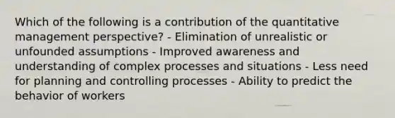 Which of the following is a contribution of the quantitative management perspective? - Elimination of unrealistic or unfounded assumptions - Improved awareness and understanding of complex processes and situations - Less need for planning and controlling processes - Ability to predict the behavior of workers