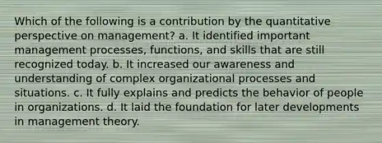 Which of the following is a contribution by the quantitative perspective on management? a. It identified important management processes, functions, and skills that are still recognized today. b. It increased our awareness and understanding of complex organizational processes and situations. c. It fully explains and predicts the behavior of people in organizations. d. It laid the foundation for later developments in management theory.