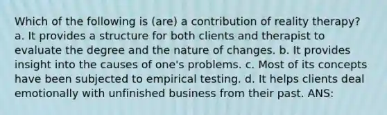 Which of the following is (are) a contribution of reality therapy? a. It provides a structure for both clients and therapist to evaluate the degree and the nature of changes. b. It provides insight into the causes of one's problems. c. Most of its concepts have been subjected to empirical testing. d. It helps clients deal emotionally with unfinished business from their past. ANS: