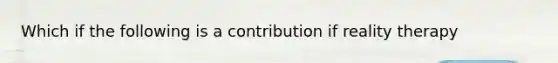 Which if the following is a contribution if reality therapy