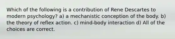 Which of the following is a contribution of Rene Descartes to modern psychology?​ a) a mechanistic conception of the body. b) the theory of reflex action. c) mind-body interaction d) All of the choices are correct.