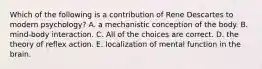 Which of the following is a contribution of Rene Descartes to modern psychology? A. a mechanistic conception of the body. B. mind-body interaction. C. All of the choices are correct. D. the theory of reflex action. E. localization of mental function in the brain.