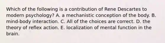 Which of the following is a contribution of Rene Descartes to modern psychology? A. a mechanistic conception of the body. B. mind-body interaction. C. All of the choices are correct. D. the theory of reflex action. E. localization of mental function in the brain.