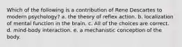 Which of the following is a contribution of Rene Descartes to modern psychology? a. the theory of reflex action. b. localization of mental function in the brain. c. All of the choices are correct. d. mind-body interaction. e. a mechanistic conception of the body.