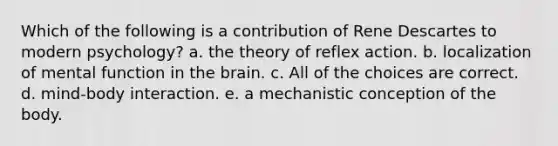 Which of the following is a contribution of Rene Descartes to modern psychology? a. the theory of reflex action. b. localization of mental function in the brain. c. All of the choices are correct. d. mind-body interaction. e. a mechanistic conception of the body.