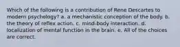 Which of the following is a contribution of Rene Descartes to modern psychology? a. a mechanistic conception of the body. b. the theory of reflex action. c. mind-body interaction. d. localization of mental function in the brain. e. All of the choices are correct.