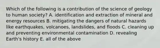 Which of the following is a contribution of the science of geology to human society? A. identification and extraction of mineral and energy resources B. mitigating the dangers of natural hazards like earthquakes, volcanoes, landslides, and floods C. cleaning up and preventing environmental contamination D. revealing Earth's history E. all of the above