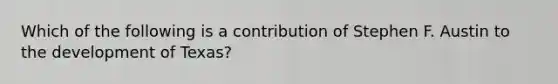 Which of the following is a contribution of Stephen F. Austin to the development of Texas?