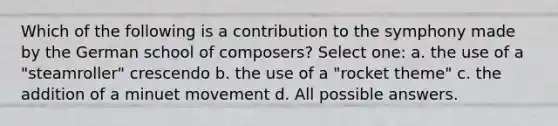 Which of the following is a contribution to the symphony made by the German school of composers? Select one: a. the use of a "steamroller" crescendo b. the use of a "rocket theme" c. the addition of a minuet movement d. All possible answers.