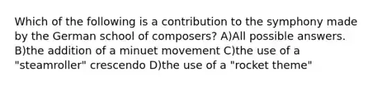 Which of the following is a contribution to the symphony made by the German school of composers? A)All possible answers. B)the addition of a minuet movement C)the use of a "steamroller" crescendo D)the use of a "rocket theme"