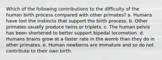 Which of the following contributions to the difficulty of the human birth process compared with other primates? a. Humans have lost the instincts that support the birth process. b. Other primates usually produce twins or triplets. c. The human pelvis has been shortened to better support bipedal locomotion. d. Humans brains grow at a faster rate in the womb than they do in other primates. e. Human newborns are immature and so do not contribute to their own birth.