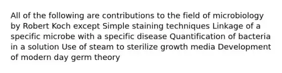 All of the following are contributions to the field of microbiology by Robert Koch except Simple staining techniques Linkage of a specific microbe with a specific disease Quantification of bacteria in a solution Use of steam to sterilize growth media Development of modern day germ theory