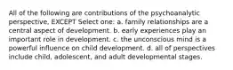 All of the following are contributions of the psychoanalytic perspective, EXCEPT Select one: a. family relationships are a central aspect of development. b. early experiences play an important role in development. c. the unconscious mind is a powerful influence on child development. d. all of perspectives include child, adolescent, and adult developmental stages.