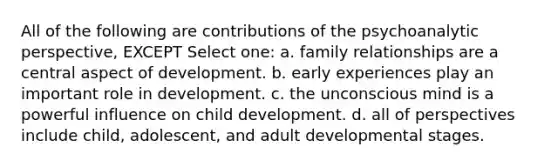 All of the following are contributions of the psychoanalytic perspective, EXCEPT Select one: a. family relationships are a central aspect of development. b. early experiences play an important role in development. c. the unconscious mind is a powerful influence on child development. d. all of perspectives include child, adolescent, and adult developmental stages.