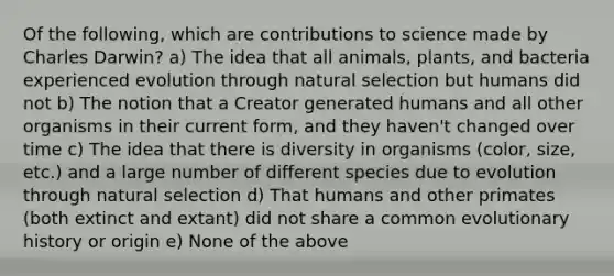 Of the following, which are contributions to science made by Charles Darwin? a) The idea that all animals, plants, and bacteria experienced evolution through natural selection but humans did not b) The notion that a Creator generated humans and all other organisms in their current form, and they haven't changed over time c) The idea that there is diversity in organisms (color, size, etc.) and a large number of different species due to evolution through natural selection d) That humans and other primates (both extinct and extant) did not share a common evolutionary history or origin e) None of the above