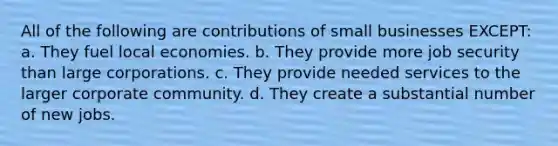 All of the following are contributions of small businesses EXCEPT: a. They fuel local economies. b. They provide more job security than large corporations. c. They provide needed services to the larger corporate community. d. They create a substantial number of new jobs.