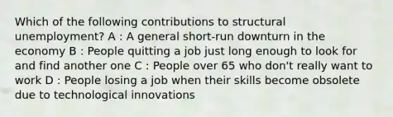 Which of the following contributions to structural unemployment? A : A general short-run downturn in the economy B : People quitting a job just long enough to look for and find another one C : People over 65 who don't really want to work D : People losing a job when their skills become obsolete due to technological innovations