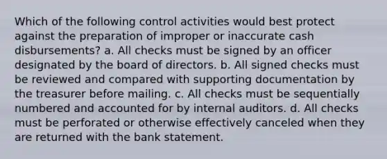 Which of the following control activities would best protect against the preparation of improper or inaccurate cash disbursements? a. All checks must be signed by an officer designated by the board of directors. b. All signed checks must be reviewed and compared with supporting documentation by the treasurer before mailing. c. All checks must be sequentially numbered and accounted for by internal auditors. d. All checks must be perforated or otherwise effectively canceled when they are returned with the bank statement.