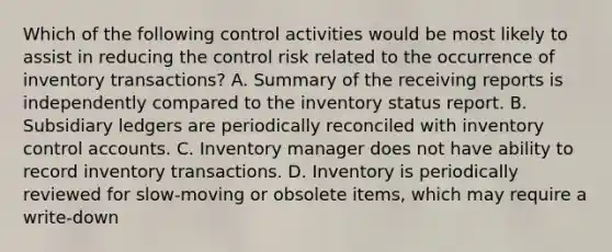 Which of the following control activities would be most likely to assist in reducing the control risk related to the occurrence of inventory transactions? A. Summary of the receiving reports is independently compared to the inventory status report. B. Subsidiary ledgers are periodically reconciled with inventory control accounts. C. Inventory manager does not have ability to record inventory transactions. D. Inventory is periodically reviewed for slow-moving or obsolete items, which may require a write-down