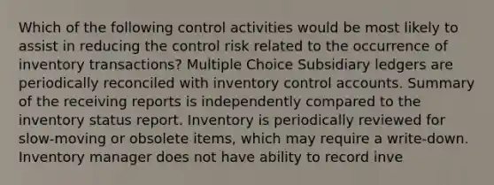 Which of the following control activities would be most likely to assist in reducing the control risk related to the occurrence of inventory transactions? Multiple Choice Subsidiary ledgers are periodically reconciled with inventory control accounts. Summary of the receiving reports is independently compared to the inventory status report. Inventory is periodically reviewed for slow-moving or obsolete items, which may require a write-down. Inventory manager does not have ability to record inve