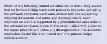 Which of the following control activities would most likely assure that no fictious billings have been posted to the sales journal? a. the software compares each sales invoice with the supporting shipping documents and notes any discrepancies b. each shipment on credit is supported by a prenumbered sales order c. the software compares prices on the sales invoice with prices on the mater price list and notes any discrepancies d. the accounts receivable master file is compared with the general ledger control account