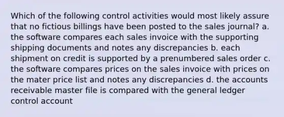 Which of the following control activities would most likely assure that no fictious billings have been posted to the sales journal? a. the software compares each sales invoice with the supporting shipping documents and notes any discrepancies b. each shipment on credit is supported by a prenumbered sales order c. the software compares prices on the sales invoice with prices on the mater price list and notes any discrepancies d. the accounts receivable master file is compared with the general ledger control account