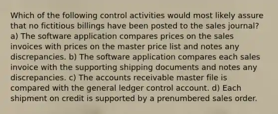 Which of the following control activities would most likely assure that no fictitious billings have been posted to the sales journal? a) The software application compares prices on the sales invoices with prices on the master price list and notes any discrepancies. b) The software application compares each sales invoice with the supporting shipping documents and notes any discrepancies. c) The accounts receivable master file is compared with the general ledger control account. d) Each shipment on credit is supported by a prenumbered sales order.