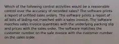 Which of the following control activities would be a reasonable control over the accuracy of recorded sales? The software prints a report of unfilled sales orders. The software prints a report of all bills of lading not matched with a sales invoice. The software matches sales invoice quantities with the underlying packing slip and prices with the sales order. The software matches the customer number on the sale invoice with the customer number on the sales order.