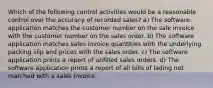 Which of the following control activities would be a reasonable control over the accuracy of recorded sales? a) The software application matches the customer number on the sale invoice with the customer number on the sales order. b) The software application matches sales invoice quantities with the underlying packing slip and prices with the sales order. c) The software application prints a report of unfilled sales orders. d) The software application prints a report of all bills of lading not matched with a sales invoice.