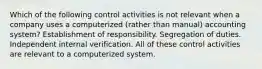 Which of the following control activities is not relevant when a company uses a computerized (rather than manual) accounting system? Establishment of responsibility. Segregation of duties. Independent internal verification. All of these control activities are relevant to a computerized system.