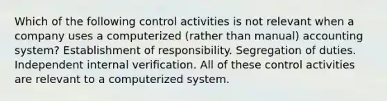 Which of the following control activities is not relevant when a company uses a computerized (rather than manual) accounting system? Establishment of responsibility. Segregation of duties. Independent internal verification. All of these control activities are relevant to a computerized system.