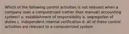 Which of the following control activities is not relevant when a company uses a computerized (rather than manual) accounting system? a. establishment of responsibility b. segregation of duties c. independent internal verification d. all of these control activities are relevant to a computerized system