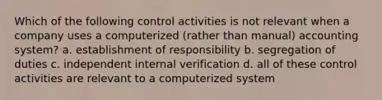 Which of the following control activities is not relevant when a company uses a computerized (rather than manual) accounting system? a. establishment of responsibility b. segregation of duties c. independent internal verification d. all of these control activities are relevant to a computerized system