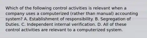 Which of the following control activities is relevant when a company uses a computerized (rather than manual) accounting system? A. Establishment of responsibility. B. Segregation of Duties. C. Independent internal verification. D. All of these control activities are relevant to a computerized system.