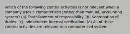 Which of the following control activities is not relevant when a company uses a computerized (rather than manual) accounting system? (a) Establishment of responsibility. (b) Segregation of duties. (c) Independent internal verification. (d) All of these control activities are relevant to a computerized system.