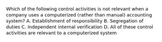 Which of the following control activities is not relevant when a company uses a computerized (rather than manual) accounting system? A. Establishment of responsibility B. Segregation of duties C. Independent internal verification D. All of these control activities are relevant to a computerized system