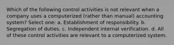 Which of the following control activities is not relevant when a company uses a computerized (rather than manual) accounting system? Select one: a. Establishment of responsibility. b. Segregation of duties. c. Independent internal verification. d. All of these control activities are relevant to a computerized system.