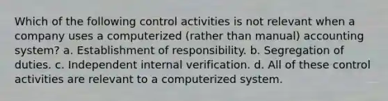 Which of the following control activities is not relevant when a company uses a computerized (rather than manual) accounting system? a. Establishment of responsibility. b. Segregation of duties. c. Independent internal verification. d. All of these control activities are relevant to a computerized system.