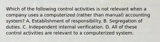 Which of the following control activities is not relevant when a company uses a computerized (rather than manual) accounting system? A. Establishment of responsibility. B. Segregation of duties. C. Independent internal verification. D. All of these control activities are relevant to a computerized system.