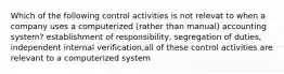 Which of the following control activities is not relevat to when a company uses a computerized (rather than manual) accounting system? establishment of responsibility, segregation of duties, independent internal verification,all of these control activities are relevant to a computerized system