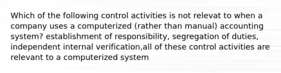 Which of the following control activities is not relevat to when a company uses a computerized (rather than manual) accounting system? establishment of responsibility, segregation of duties, independent internal verification,all of these control activities are relevant to a computerized system