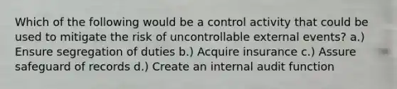 Which of the following would be a control activity that could be used to mitigate the risk of uncontrollable external events? a.) Ensure segregation of duties b.) Acquire insurance c.) Assure safeguard of records d.) Create an internal audit function