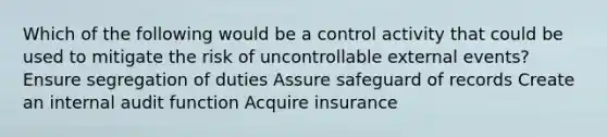 Which of the following would be a control activity that could be used to mitigate the risk of uncontrollable external events? Ensure segregation of duties Assure safeguard of records Create an internal audit function Acquire insurance