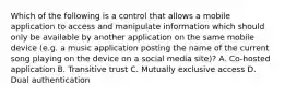 Which of the following is a control that allows a mobile application to access and manipulate information which should only be available by another application on the same mobile device (e.g. a music application posting the name of the current song playing on the device on a social media site)? A. Co-hosted application B. Transitive trust C. Mutually exclusive access D. Dual authentication